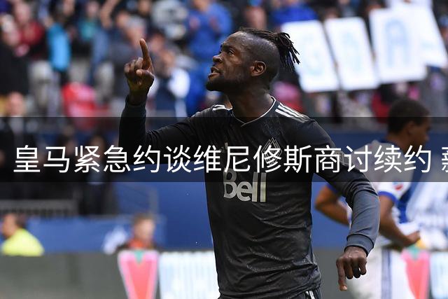 皇马紧急约谈维尼修斯商讨续约 薪资谈判进入关键阶段